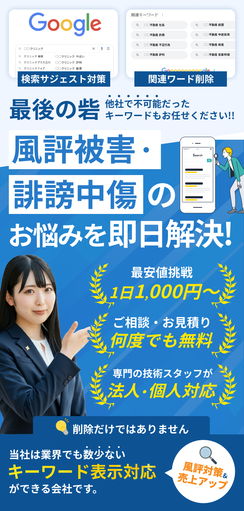 Google 検索サジェスト対策 関連キーワード削除 最後の砦 他社で不可能だったキーワードもお任せください!! 風評被害・誹謗中傷のお悩みを即日解決! 最安値挑戦 1日1,000円〜 ご相談・お見積り何度でも無料 専門の技術スタッフが法人・個人対応 削除だけではありません 当社は業界でも数少ないキーワード表示対応ができる会社です。 風評対策&売上アップ